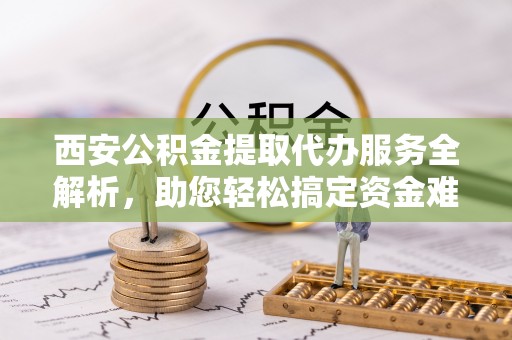 屯溪西安公积金提取代办服务全解析，助您轻松搞定资金难题