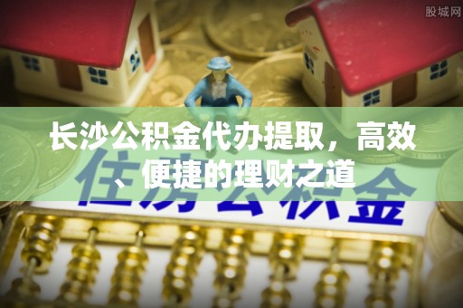 屯溪长沙公积金代办提取，高效、便捷的理财之道