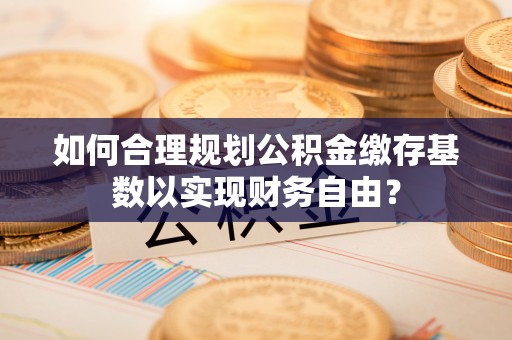 屯溪如何合理规划公积金缴存基数以实现财务自由？