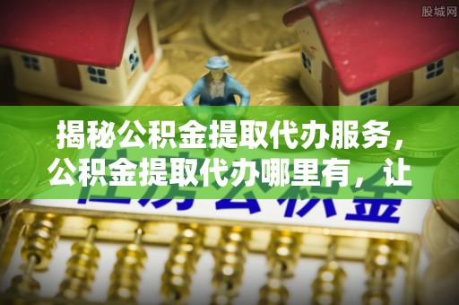 屯溪揭秘公积金提取代办服务，公积金提取代办哪里有，让你省时省心的解决方案