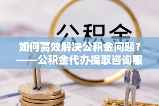屯溪如何高效解决公积金问题？——公积金代办提取咨询服务指南