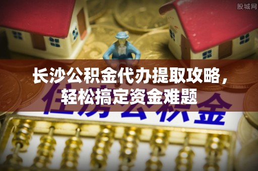 屯溪长沙公积金代办提取攻略，轻松搞定资金难题
