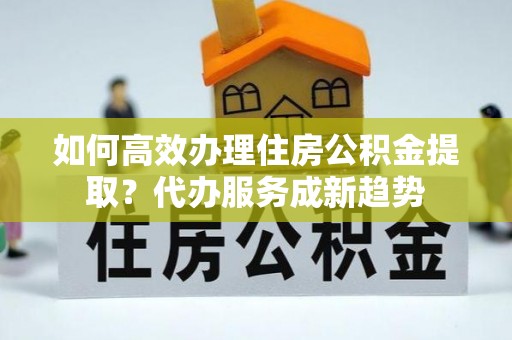 屯溪如何高效办理住房公积金提取？代办服务成新趋势
