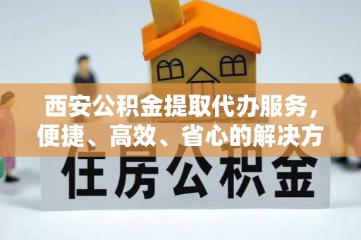 屯溪西安公积金提取代办服务，便捷、高效、省心的解决方案