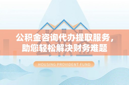 屯溪公积金咨询代办提取服务，助您轻松解决财务难题
