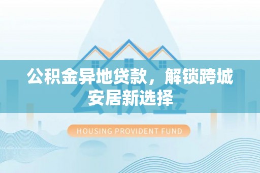 屯溪公积金异地贷款，解锁跨城安居新选择
