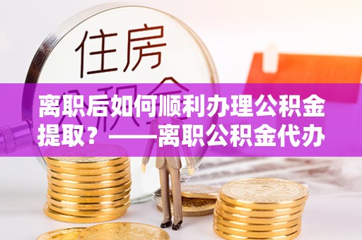 屯溪离职后如何顺利办理公积金提取？——离职公积金代办提取全攻略