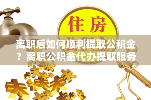 屯溪离职后如何顺利提取公积金？离职公积金代办提取服务助力无忧办理