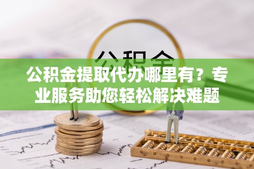 屯溪公积金提取代办哪里有？专业服务助您轻松解决难题