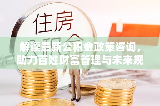 屯溪解读最新公积金政策咨询，助力百姓财富管理与未来规划