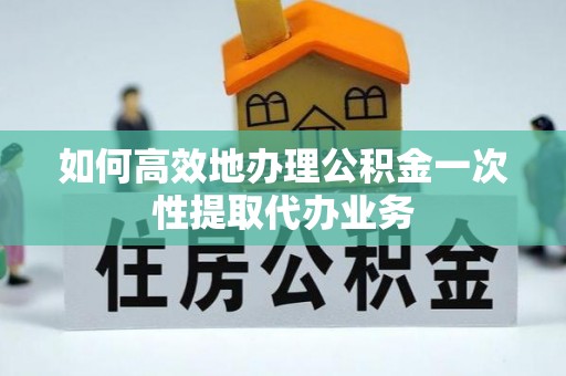 屯溪如何高效地办理公积金一次性提取代办业务