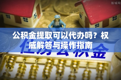 屯溪公积金提取可以代办吗？权威解答与操作指南