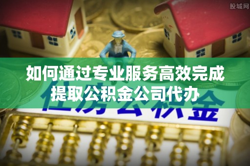 屯溪如何通过专业服务高效完成提取公积金公司代办
