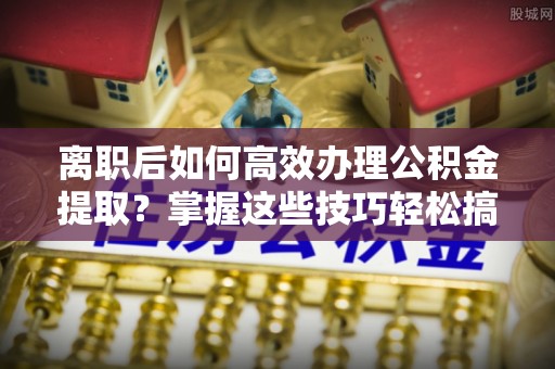 屯溪离职后如何高效办理公积金提取？掌握这些技巧轻松搞定